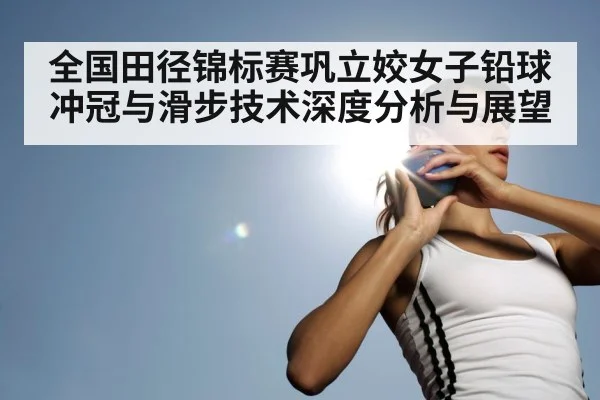 全国田径锦标赛巩立姣女子铅球冲冠与滑步技术深度分析与展望