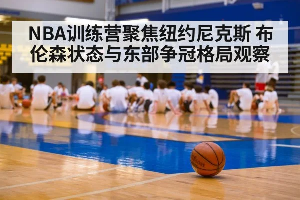 NBA训练营聚焦纽约尼克斯 布伦森状态与东部争冠格局观察