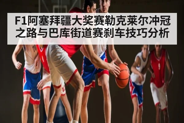 F1阿塞拜疆大奖赛勒克莱尔冲冠之路与巴库街道赛刹车技巧分析