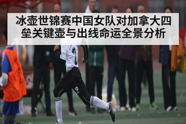 冰壶世锦赛中国女队对加拿大四垒关键壶与出线命运全景分析