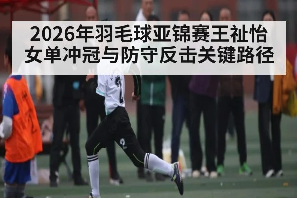 2026年羽毛球亚锦赛王祉怡女单冲冠与防守反击关键路径