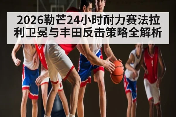 2026勒芒24小时耐力赛法拉利卫冕与丰田反击策略全解析